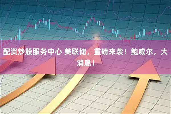 配资炒股服务中心 美联储，重磅来袭！鲍威尔，大消息！