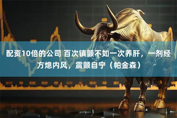 配资10倍的公司 百次镇颤不如一次养肝，一剂经方熄内风，震颤自宁（帕金森）