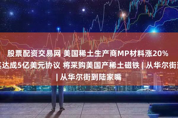 股票配资交易网 美国稀土生产商MP材料涨20% 苹果与其达成5亿美元协议 将采购美国产稀土磁铁 | 从华尔街到陆家嘴