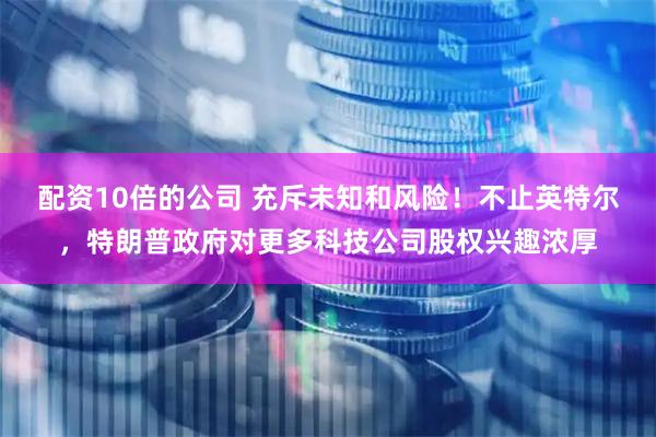 配资10倍的公司 充斥未知和风险！不止英特尔，特朗普政府对更多科技公司股权兴趣浓厚