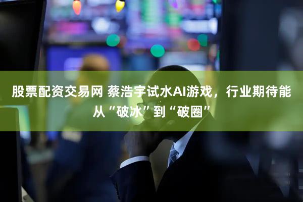 股票配资交易网 蔡浩宇试水AI游戏，行业期待能从“破冰”到“破圈”