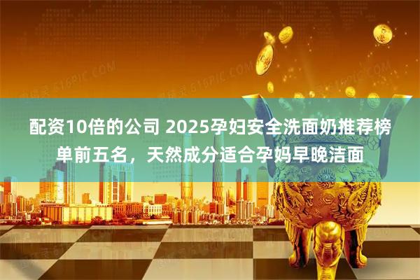 配资10倍的公司 2025孕妇安全洗面奶推荐榜单前五名，天然成分适合孕妈早晚洁面