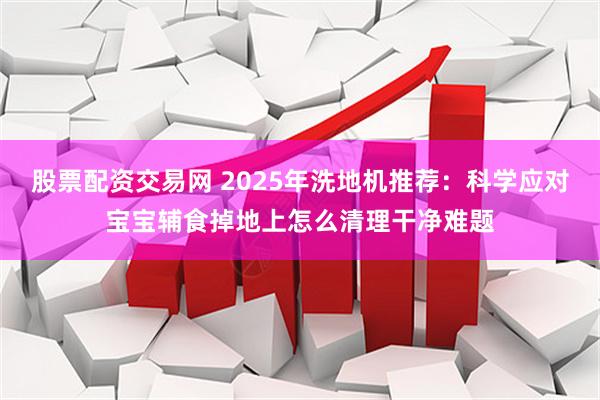 股票配资交易网 2025年洗地机推荐:科学应对宝宝辅食掉地上怎么清理干净难题