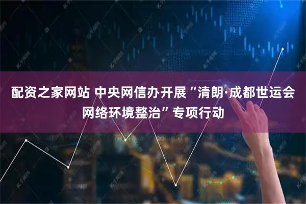 配资之家网站 中央网信办开展“清朗·成都世运会网络环境整治”专项行动