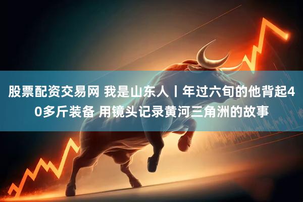 股票配资交易网 我是山东人丨年过六旬的他背起40多斤装备 用镜头记录黄河三角洲的故事