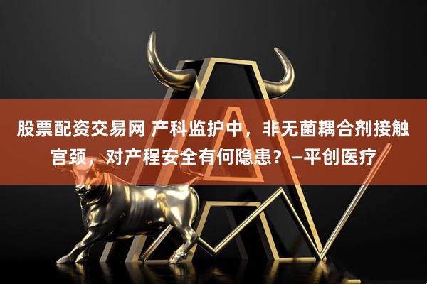 股票配资交易网 产科监护中，非无菌耦合剂接触宫颈，对产程安全有何隐患？—平创医疗