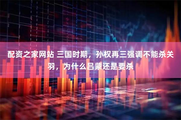 配资之家网站 三国时期，孙权再三强调不能杀关羽，为什么吕蒙还是要杀