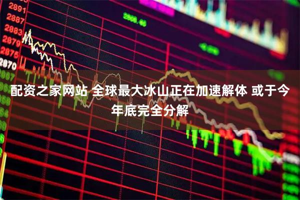 配资之家网站 全球最大冰山正在加速解体 或于今年底完全分解