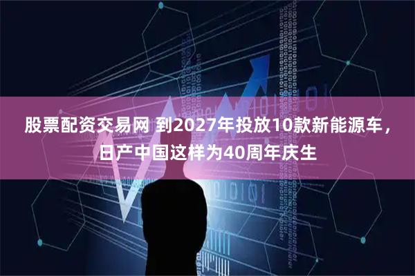 股票配资交易网 到2027年投放10款新能源车，日产中国这样为40周年庆生